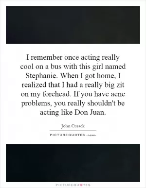 I remember once acting really cool on a bus with this girl named Stephanie. When I got home, I realized that I had a really big zit on my forehead. If you have acne problems, you really shouldn't be acting like Don Juan Picture Quote #1