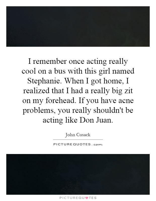 I remember once acting really cool on a bus with this girl named Stephanie. When I got home, I realized that I had a really big zit on my forehead. If you have acne problems, you really shouldn't be acting like Don Juan Picture Quote #1