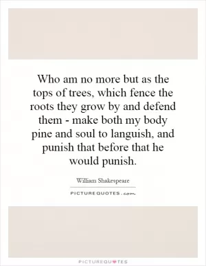Who am no more but as the tops of trees, which fence the roots they grow by and defend them - make both my body pine and soul to languish, and punish that before that he would punish Picture Quote #1
