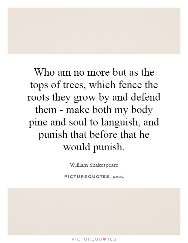 Who am no more but as the tops of trees, which fence the roots they grow by and defend them - make both my body pine and soul to languish, and punish that before that he would punish Picture Quote #1