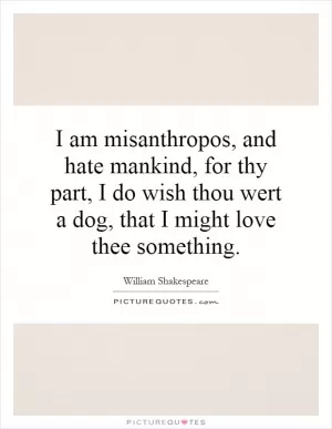 I am misanthropos, and hate mankind, for thy part, I do wish thou wert a dog, that I might love thee something Picture Quote #1