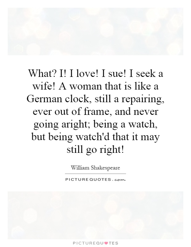 What? I! I love! I sue! I seek a wife! A woman that is like a German clock, still a repairing, ever out of frame, and never going aright; being a watch, but being watch'd that it may still go right! Picture Quote #1