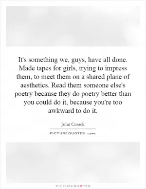 It's something we, guys, have all done. Made tapes for girls, trying to impress them, to meet them on a shared plane of aesthetics. Read them someone else's poetry because they do poetry better than you could do it, because you're too awkward to do it Picture Quote #1