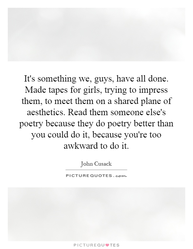 It's something we, guys, have all done. Made tapes for girls, trying to impress them, to meet them on a shared plane of aesthetics. Read them someone else's poetry because they do poetry better than you could do it, because you're too awkward to do it Picture Quote #1