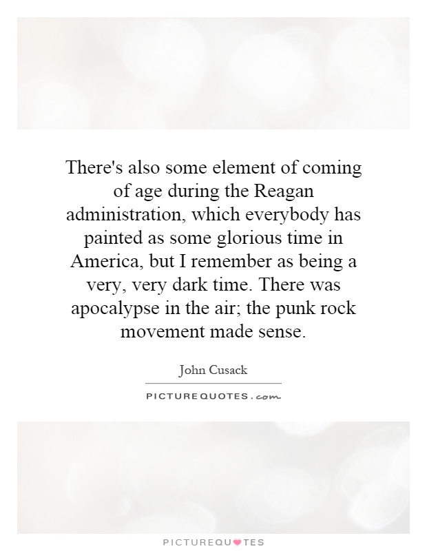 There's also some element of coming of age during the Reagan administration, which everybody has painted as some glorious time in America, but I remember as being a very, very dark time. There was apocalypse in the air; the punk rock movement made sense Picture Quote #1
