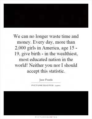 We can no longer waste time and money. Every day, more than 2,000 girls in America, age 15 - 19, give birth - in the wealthiest, most educated nation in the world! Neither you nor I should accept this statistic Picture Quote #1