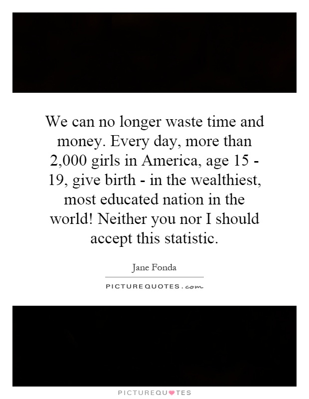 We can no longer waste time and money. Every day, more than 2,000 girls in America, age 15 - 19, give birth - in the wealthiest, most educated nation in the world! Neither you nor I should accept this statistic Picture Quote #1