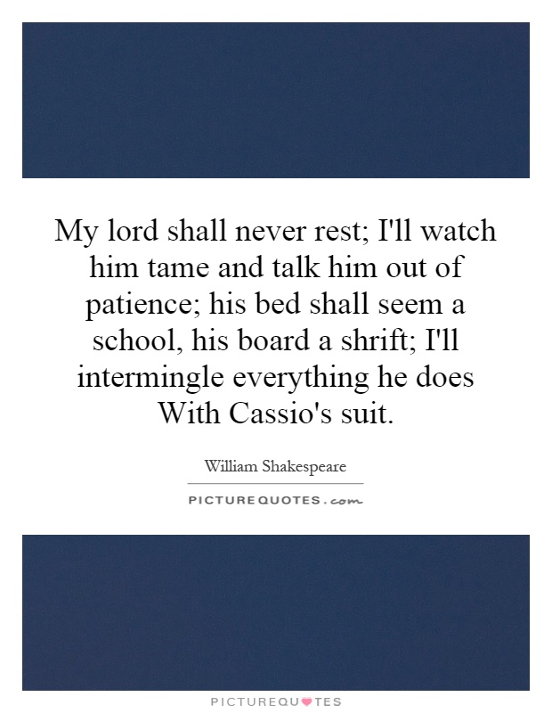 My lord shall never rest; I'll watch him tame and talk him out of patience; his bed shall seem a school, his board a shrift; I'll intermingle everything he does With Cassio's suit Picture Quote #1