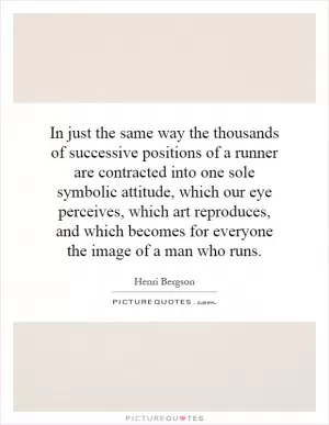 In just the same way the thousands of successive positions of a runner are contracted into one sole symbolic attitude, which our eye perceives, which art reproduces, and which becomes for everyone the image of a man who runs Picture Quote #1