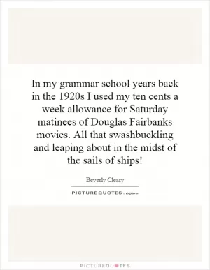 In my grammar school years back in the 1920s I used my ten cents a week allowance for Saturday matinees of Douglas Fairbanks movies. All that swashbuckling and leaping about in the midst of the sails of ships! Picture Quote #1