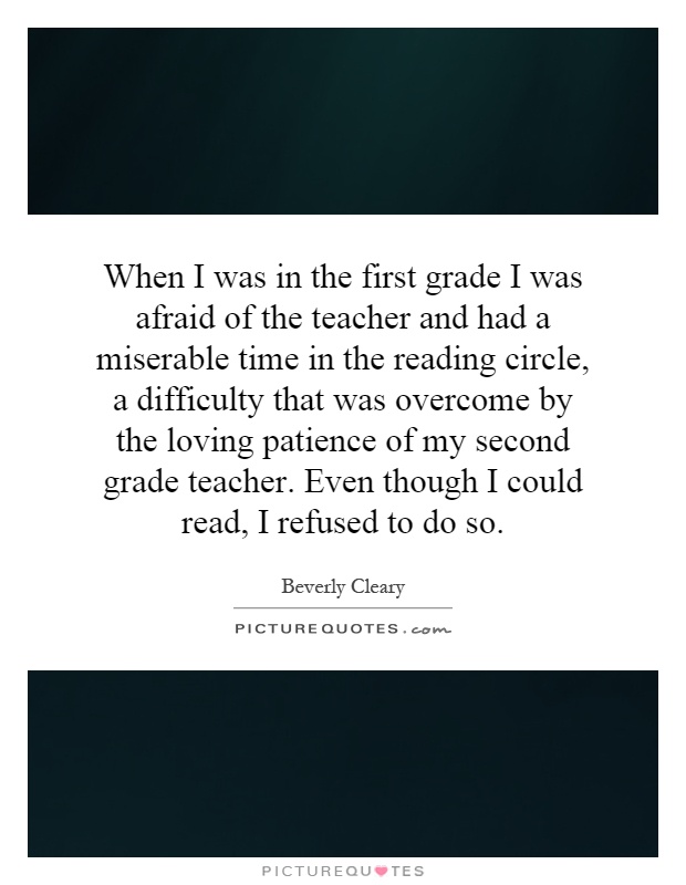 When I was in the first grade I was afraid of the teacher and had a miserable time in the reading circle, a difficulty that was overcome by the loving patience of my second grade teacher. Even though I could read, I refused to do so Picture Quote #1