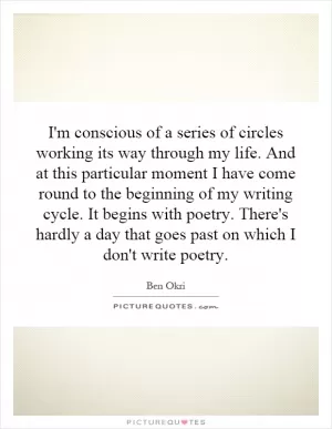 I'm conscious of a series of circles working its way through my life. And at this particular moment I have come round to the beginning of my writing cycle. It begins with poetry. There's hardly a day that goes past on which I don't write poetry Picture Quote #1