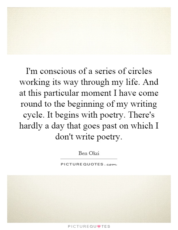 I'm conscious of a series of circles working its way through my life. And at this particular moment I have come round to the beginning of my writing cycle. It begins with poetry. There's hardly a day that goes past on which I don't write poetry Picture Quote #1