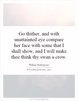 Go thither, and with unattainted eye compare her face with some that I shall show, and I will make thee think thy swan a crow Picture Quote #1