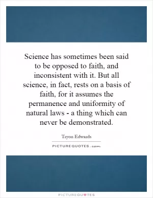 Science has sometimes been said to be opposed to faith, and inconsistent with it. But all science, in fact, rests on a basis of faith, for it assumes the permanence and uniformity of natural laws - a thing which can never be demonstrated Picture Quote #1
