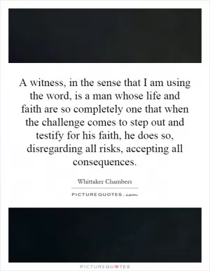 A witness, in the sense that I am using the word, is a man whose life and faith are so completely one that when the challenge comes to step out and testify for his faith, he does so, disregarding all risks, accepting all consequences Picture Quote #1