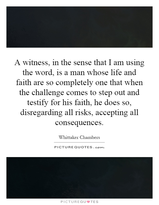A witness, in the sense that I am using the word, is a man whose life and faith are so completely one that when the challenge comes to step out and testify for his faith, he does so, disregarding all risks, accepting all consequences Picture Quote #1