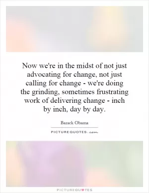 Now we're in the midst of not just advocating for change, not just calling for change - we're doing the grinding, sometimes frustrating work of delivering change - inch by inch, day by day Picture Quote #1