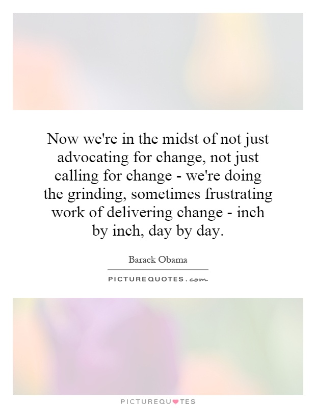 Now we're in the midst of not just advocating for change, not just calling for change - we're doing the grinding, sometimes frustrating work of delivering change - inch by inch, day by day Picture Quote #1