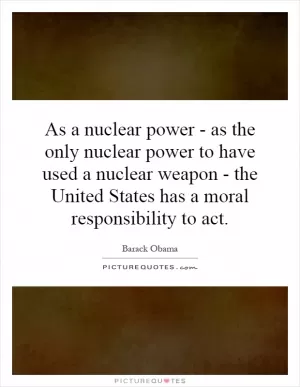 As a nuclear power - as the only nuclear power to have used a nuclear weapon - the United States has a moral responsibility to act Picture Quote #1