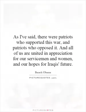 As I've said, there were patriots who supported this war, and patriots who opposed it. And all of us are united in appreciation for our servicemen and women, and our hopes for Iraqis' future Picture Quote #1