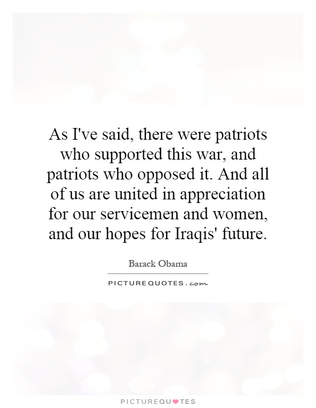 As I've said, there were patriots who supported this war, and patriots who opposed it. And all of us are united in appreciation for our servicemen and women, and our hopes for Iraqis' future Picture Quote #1