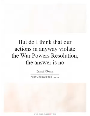 But do I think that our actions in anyway violate the War Powers Resolution, the answer is no Picture Quote #1