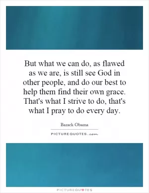 But what we can do, as flawed as we are, is still see God in other people, and do our best to help them find their own grace. That's what I strive to do, that's what I pray to do every day Picture Quote #1