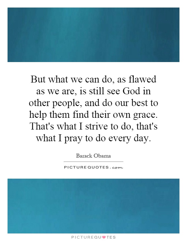 But what we can do, as flawed as we are, is still see God in other people, and do our best to help them find their own grace. That's what I strive to do, that's what I pray to do every day Picture Quote #1