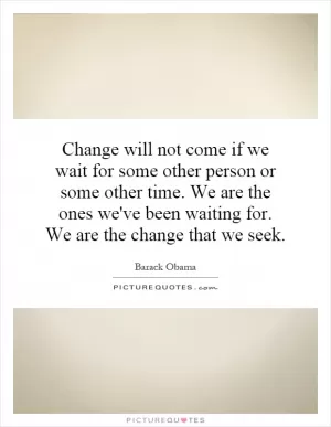 Change will not come if we wait for some other person or some other time. We are the ones we've been waiting for. We are the change that we seek Picture Quote #1