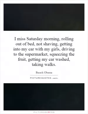 I miss Saturday morning, rolling out of bed, not shaving, getting into my car with my girls, driving to the supermarket, squeezing the fruit, getting my car washed, taking walks Picture Quote #1