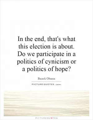 In the end, that's what this election is about. Do we participate in a politics of cynicism or a politics of hope? Picture Quote #1