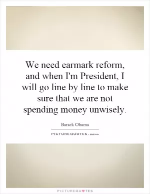 We need earmark reform, and when I'm President, I will go line by line to make sure that we are not spending money unwisely Picture Quote #1