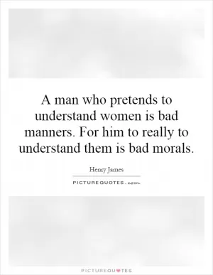A man who pretends to understand women is bad manners. For him to really to understand them is bad morals Picture Quote #1