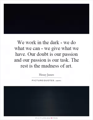 We work in the dark - we do what we can - we give what we have. Our doubt is our passion and our passion is our task. The rest is the madness of art Picture Quote #1