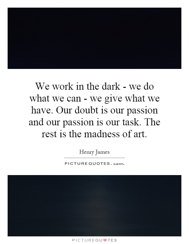 We work in the dark - we do what we can - we give what we have. Our doubt is our passion and our passion is our task. The rest is the madness of art Picture Quote #1
