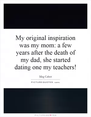 My original inspiration was my mom: a few years after the death of my dad, she started dating one my teachers! Picture Quote #1