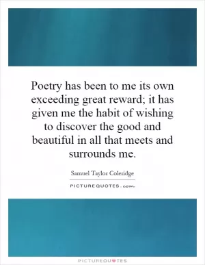 Poetry has been to me its own exceeding great reward; it has given me the habit of wishing to discover the good and beautiful in all that meets and surrounds me Picture Quote #1