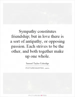 Sympathy constitutes friendship; but in love there is a sort of antipathy, or opposing passion. Each strives to be the other, and both together make up one whole Picture Quote #1