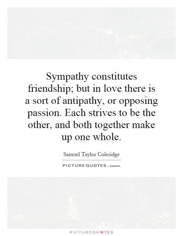 Sympathy constitutes friendship; but in love there is a sort of antipathy, or opposing passion. Each strives to be the other, and both together make up one whole Picture Quote #1