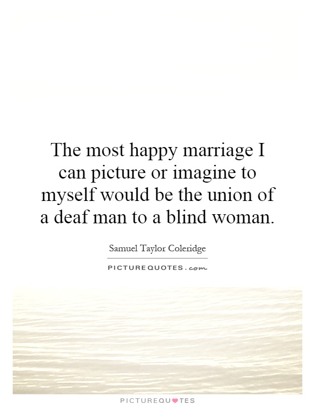The most happy marriage I can picture or imagine to myself would be the union of a deaf man to a blind woman Picture Quote #1