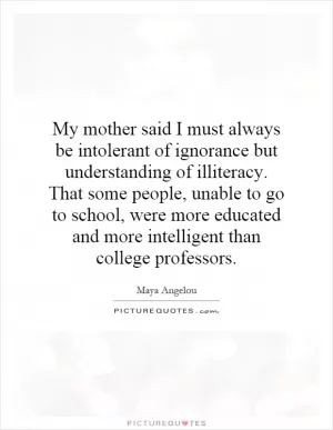 My mother said I must always be intolerant of ignorance but understanding of illiteracy. That some people, unable to go to school, were more educated and more intelligent than college professors Picture Quote #1