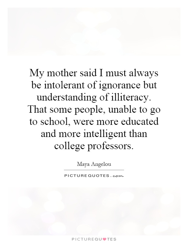 My mother said I must always be intolerant of ignorance but understanding of illiteracy. That some people, unable to go to school, were more educated and more intelligent than college professors Picture Quote #1