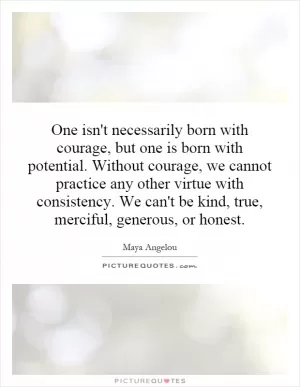 One isn't necessarily born with courage, but one is born with potential. Without courage, we cannot practice any other virtue with consistency. We can't be kind, true, merciful, generous, or honest Picture Quote #1