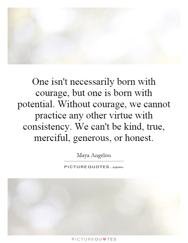 One isn't necessarily born with courage, but one is born with potential. Without courage, we cannot practice any other virtue with consistency. We can't be kind, true, merciful, generous, or honest Picture Quote #1