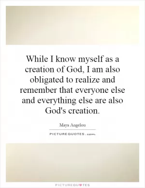While I know myself as a creation of God, I am also obligated to realize and remember that everyone else and everything else are also God's creation Picture Quote #1