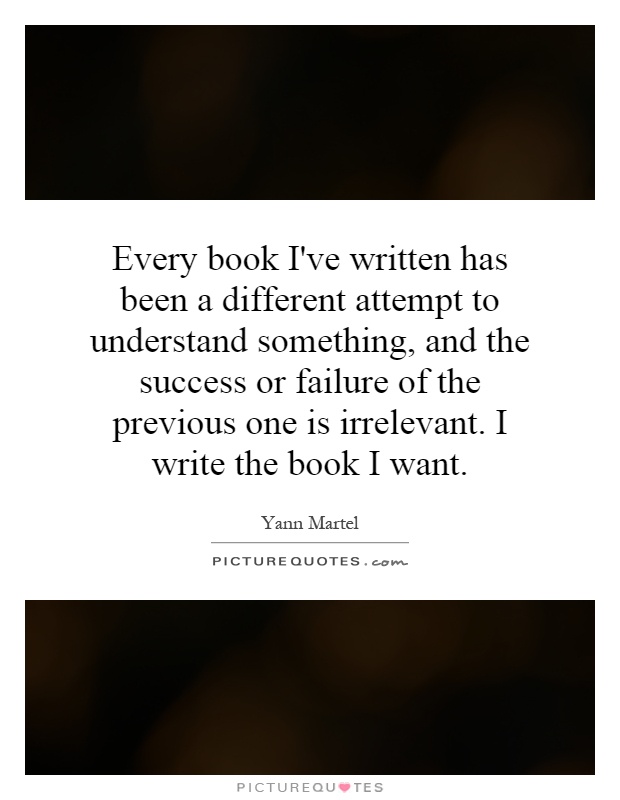 Every book I've written has been a different attempt to understand something, and the success or failure of the previous one is irrelevant. I write the book I want Picture Quote #1