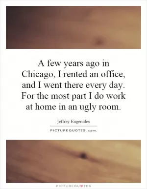 A few years ago in Chicago, I rented an office, and I went there every day. For the most part I do work at home in an ugly room Picture Quote #1
