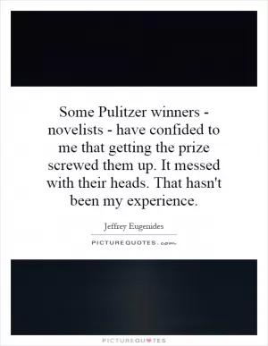 Some Pulitzer winners - novelists - have confided to me that getting the prize screwed them up. It messed with their heads. That hasn't been my experience Picture Quote #1