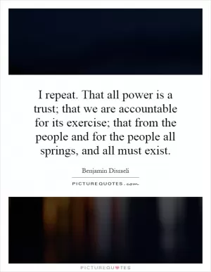I repeat. That all power is a trust; that we are accountable for its exercise; that from the people and for the people all springs, and all must exist Picture Quote #1